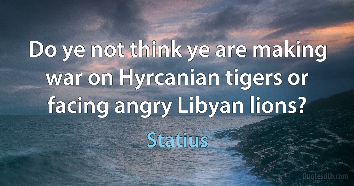 Do ye not think ye are making war on Hyrcanian tigers or facing angry Libyan lions? (Statius)