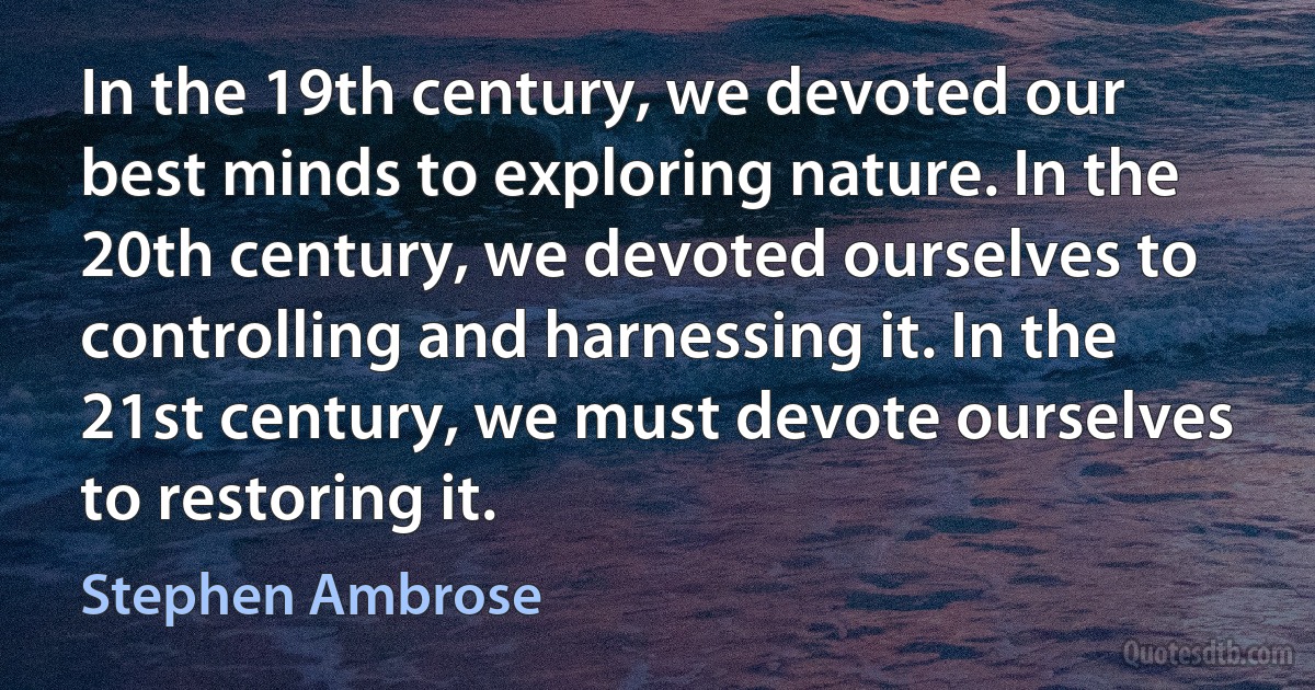 In the 19th century, we devoted our best minds to exploring nature. In the 20th century, we devoted ourselves to controlling and harnessing it. In the 21st century, we must devote ourselves to restoring it. (Stephen Ambrose)