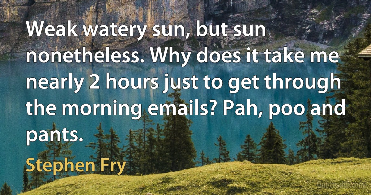 Weak watery sun, but sun nonetheless. Why does it take me nearly 2 hours just to get through the morning emails? Pah, poo and pants. (Stephen Fry)