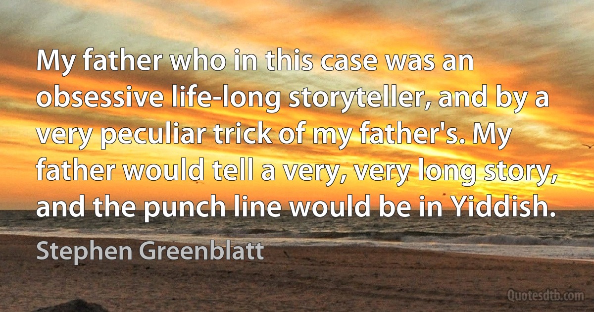 My father who in this case was an obsessive life-long storyteller, and by a very peculiar trick of my father's. My father would tell a very, very long story, and the punch line would be in Yiddish. (Stephen Greenblatt)