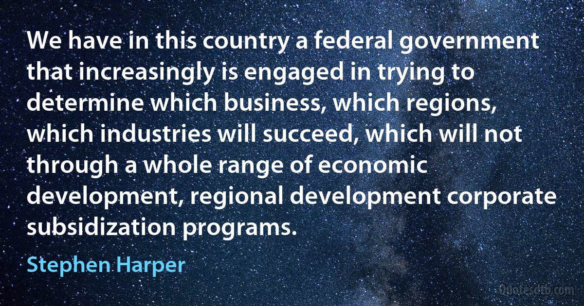 We have in this country a federal government that increasingly is engaged in trying to determine which business, which regions, which industries will succeed, which will not through a whole range of economic development, regional development corporate subsidization programs. (Stephen Harper)