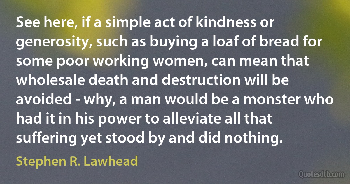 See here, if a simple act of kindness or generosity, such as buying a loaf of bread for some poor working women, can mean that wholesale death and destruction will be avoided - why, a man would be a monster who had it in his power to alleviate all that suffering yet stood by and did nothing. (Stephen R. Lawhead)