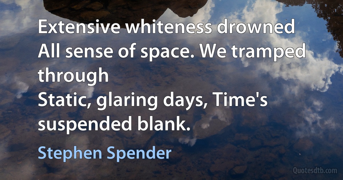 Extensive whiteness drowned
All sense of space. We tramped through
Static, glaring days, Time's suspended blank. (Stephen Spender)