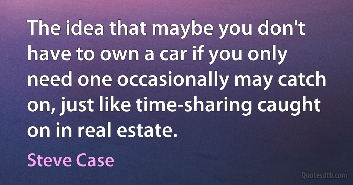 The idea that maybe you don't have to own a car if you only need one occasionally may catch on, just like time-sharing caught on in real estate. (Steve Case)