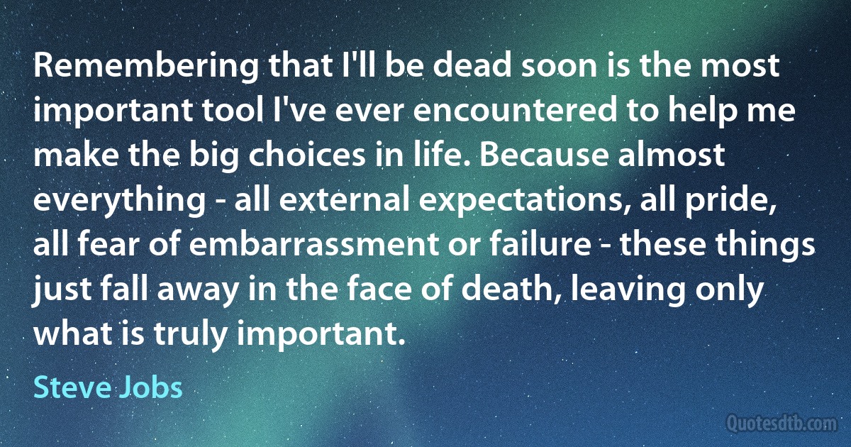 Remembering that I'll be dead soon is the most important tool I've ever encountered to help me make the big choices in life. Because almost everything - all external expectations, all pride, all fear of embarrassment or failure - these things just fall away in the face of death, leaving only what is truly important. (Steve Jobs)