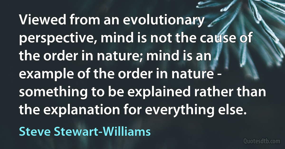 Viewed from an evolutionary perspective, mind is not the cause of the order in nature; mind is an example of the order in nature - something to be explained rather than the explanation for everything else. (Steve Stewart-Williams)