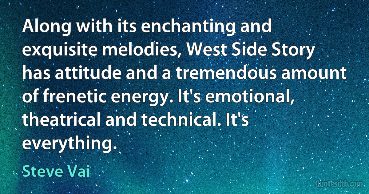 Along with its enchanting and exquisite melodies, West Side Story has attitude and a tremendous amount of frenetic energy. It's emotional, theatrical and technical. It's everything. (Steve Vai)