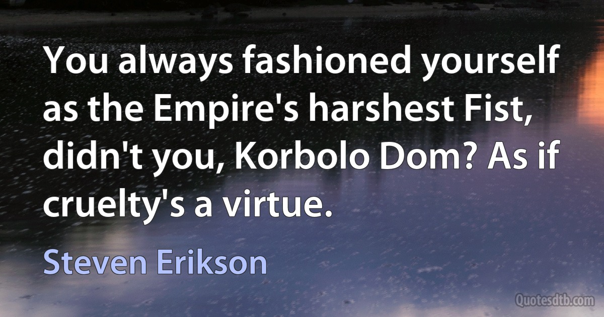 You always fashioned yourself as the Empire's harshest Fist, didn't you, Korbolo Dom? As if cruelty's a virtue. (Steven Erikson)