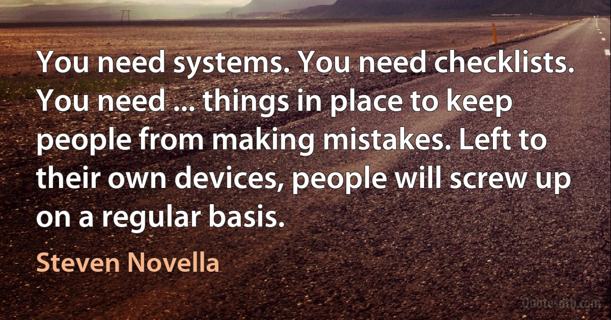 You need systems. You need checklists. You need ... things in place to keep people from making mistakes. Left to their own devices, people will screw up on a regular basis. (Steven Novella)