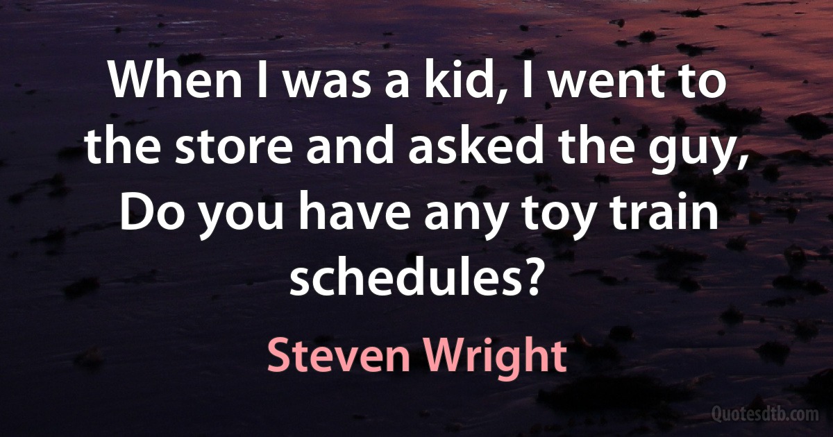 When I was a kid, I went to the store and asked the guy, Do you have any toy train schedules? (Steven Wright)