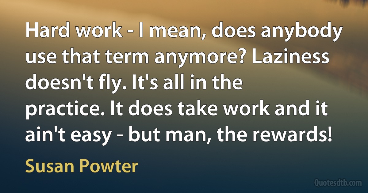 Hard work - I mean, does anybody use that term anymore? Laziness doesn't fly. It's all in the practice. It does take work and it ain't easy - but man, the rewards! (Susan Powter)