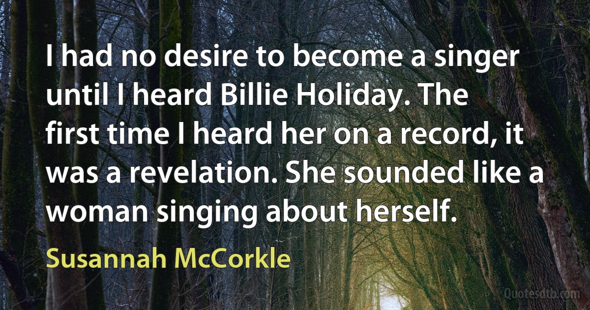 I had no desire to become a singer until I heard Billie Holiday. The first time I heard her on a record, it was a revelation. She sounded like a woman singing about herself. (Susannah McCorkle)