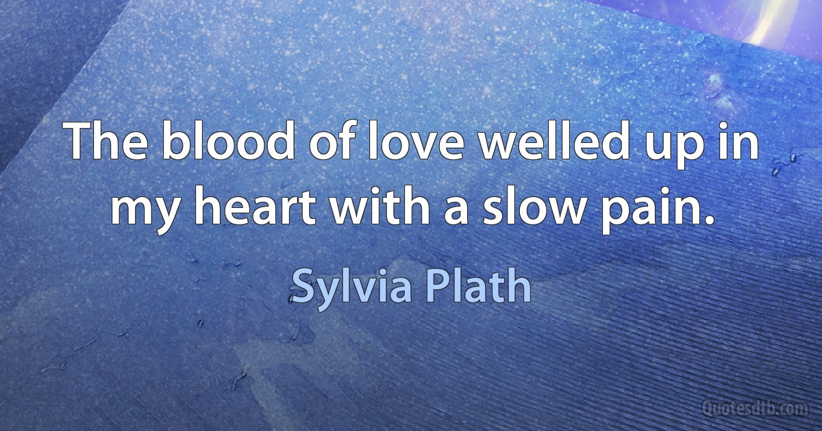 The blood of love welled up in my heart with a slow pain. (Sylvia Plath)