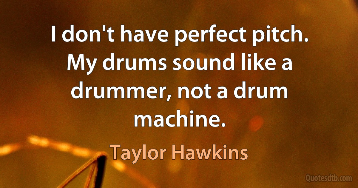 I don't have perfect pitch. My drums sound like a drummer, not a drum machine. (Taylor Hawkins)