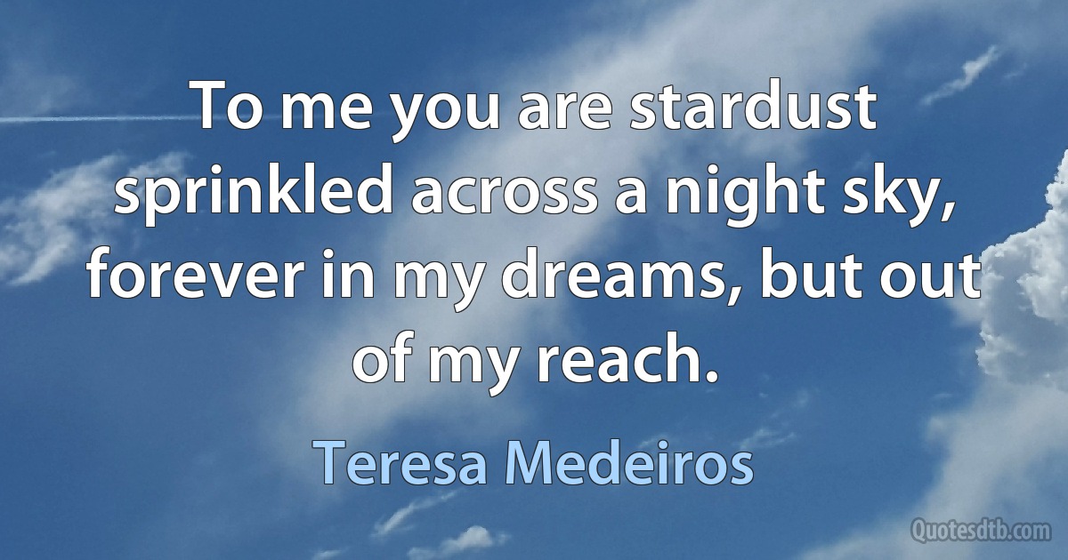 To me you are stardust sprinkled across a night sky, forever in my dreams, but out of my reach. (Teresa Medeiros)