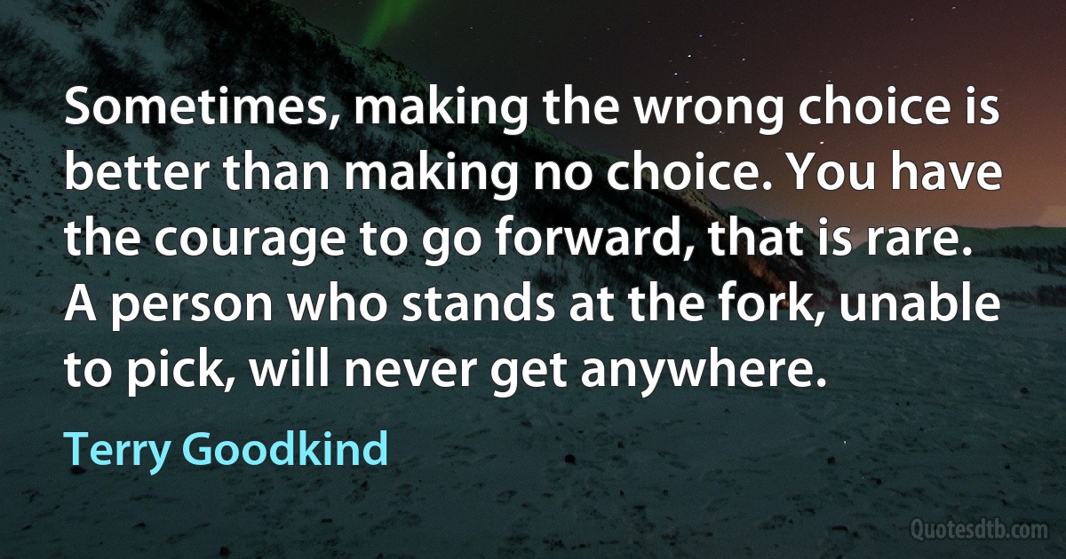 Sometimes, making the wrong choice is better than making no choice. You have the courage to go forward, that is rare. A person who stands at the fork, unable to pick, will never get anywhere. (Terry Goodkind)