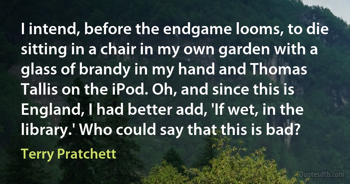 I intend, before the endgame looms, to die sitting in a chair in my own garden with a glass of brandy in my hand and Thomas Tallis on the iPod. Oh, and since this is England, I had better add, 'If wet, in the library.' Who could say that this is bad? (Terry Pratchett)