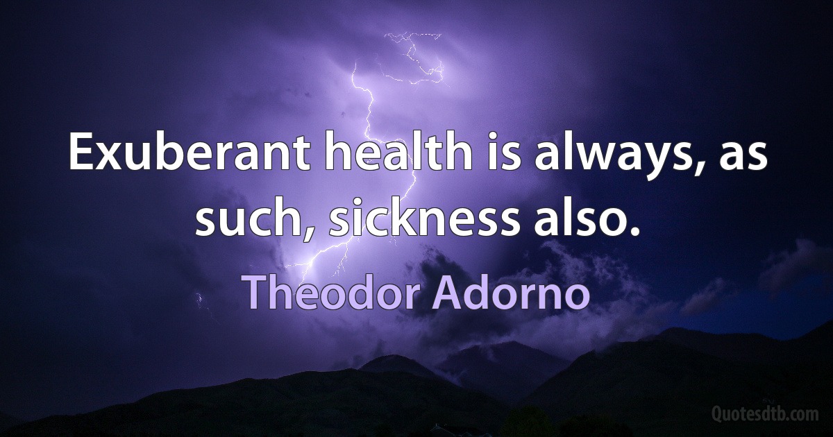 Exuberant health is always, as such, sickness also. (Theodor Adorno)