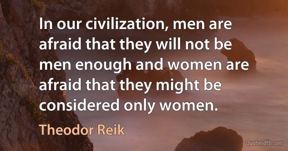 In our civilization, men are afraid that they will not be men enough and women are afraid that they might be considered only women. (Theodor Reik)