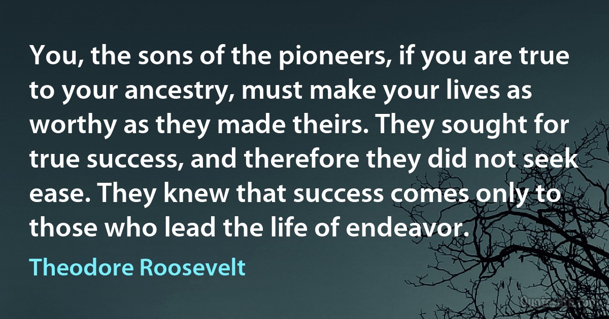 You, the sons of the pioneers, if you are true to your ancestry, must make your lives as worthy as they made theirs. They sought for true success, and therefore they did not seek ease. They knew that success comes only to those who lead the life of endeavor. (Theodore Roosevelt)