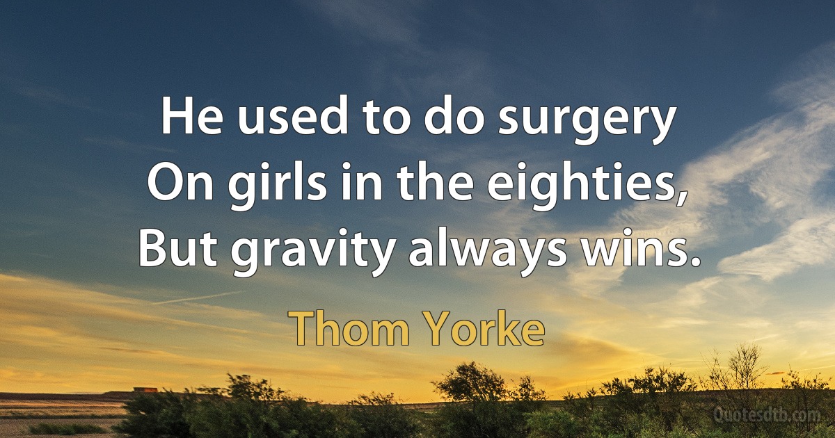 He used to do surgery
On girls in the eighties,
But gravity always wins. (Thom Yorke)