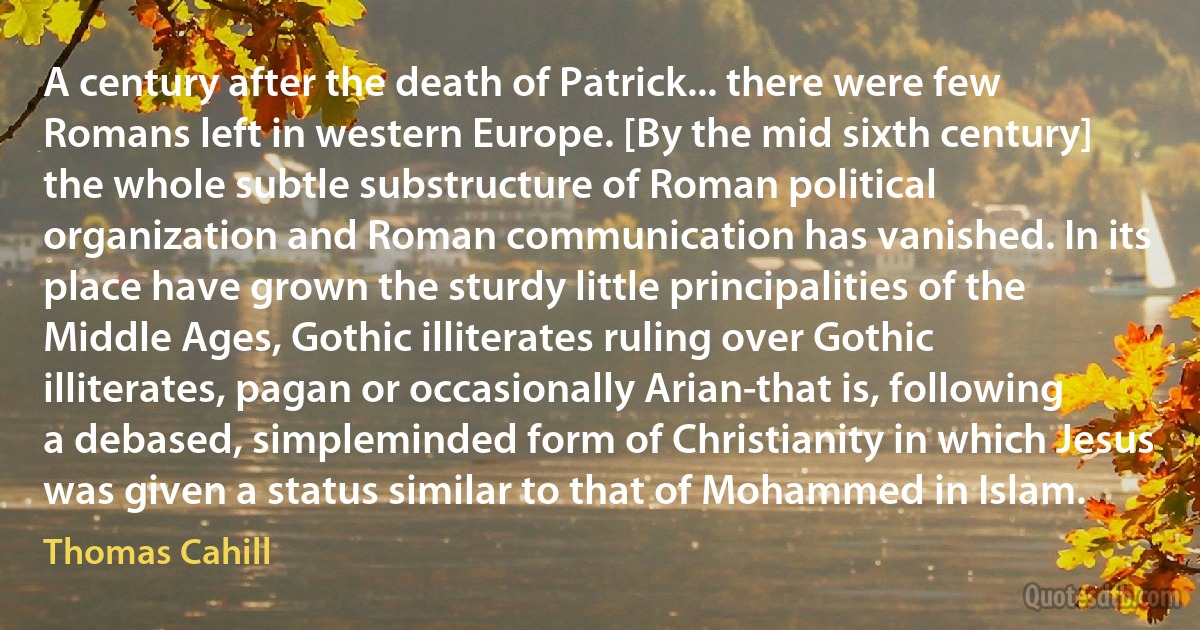 A century after the death of Patrick... there were few Romans left in western Europe. [By the mid sixth century] the whole subtle substructure of Roman political organization and Roman communication has vanished. In its place have grown the sturdy little principalities of the Middle Ages, Gothic illiterates ruling over Gothic illiterates, pagan or occasionally Arian-that is, following a debased, simpleminded form of Christianity in which Jesus was given a status similar to that of Mohammed in Islam. (Thomas Cahill)