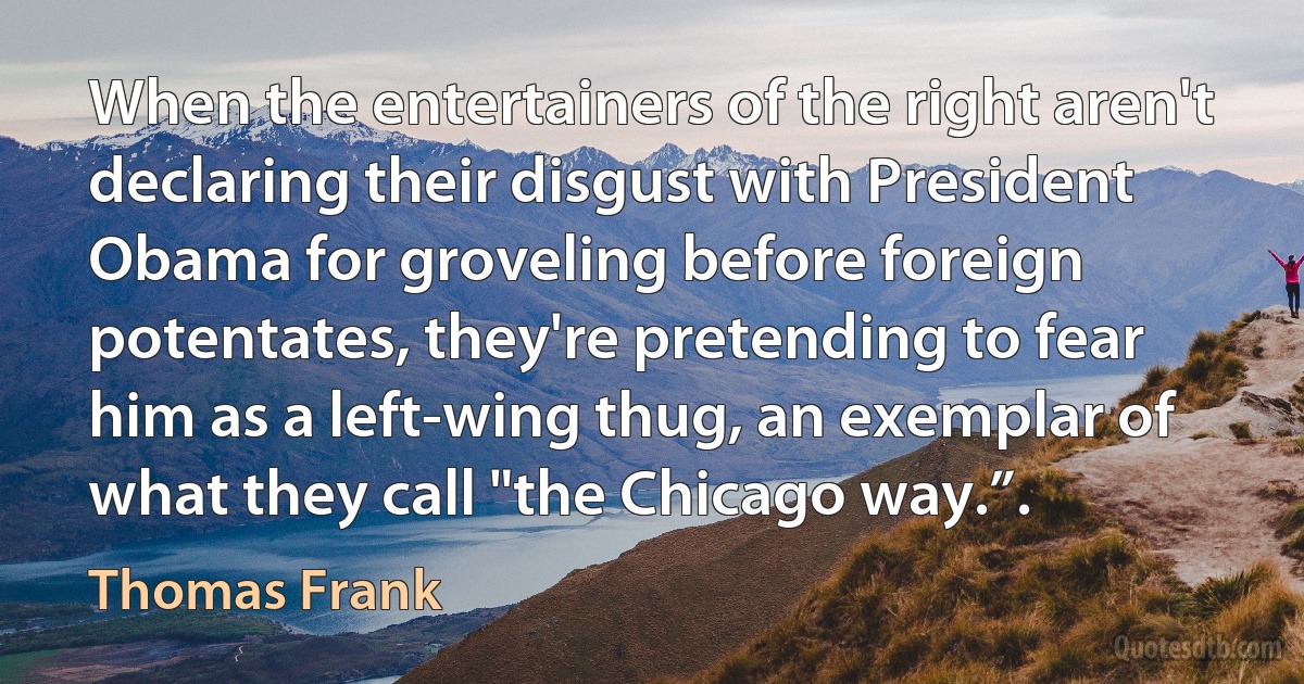 When the entertainers of the right aren't declaring their disgust with President Obama for groveling before foreign potentates, they're pretending to fear him as a left-wing thug, an exemplar of what they call "the Chicago way.”. (Thomas Frank)