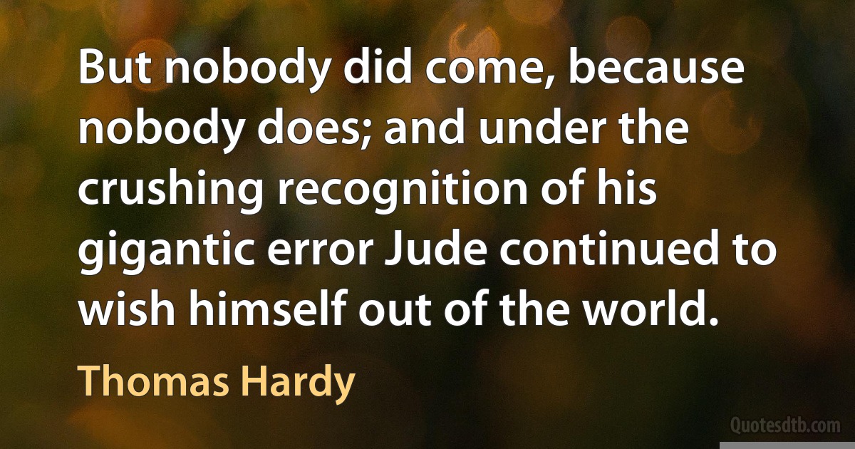 But nobody did come, because nobody does; and under the crushing recognition of his gigantic error Jude continued to wish himself out of the world. (Thomas Hardy)