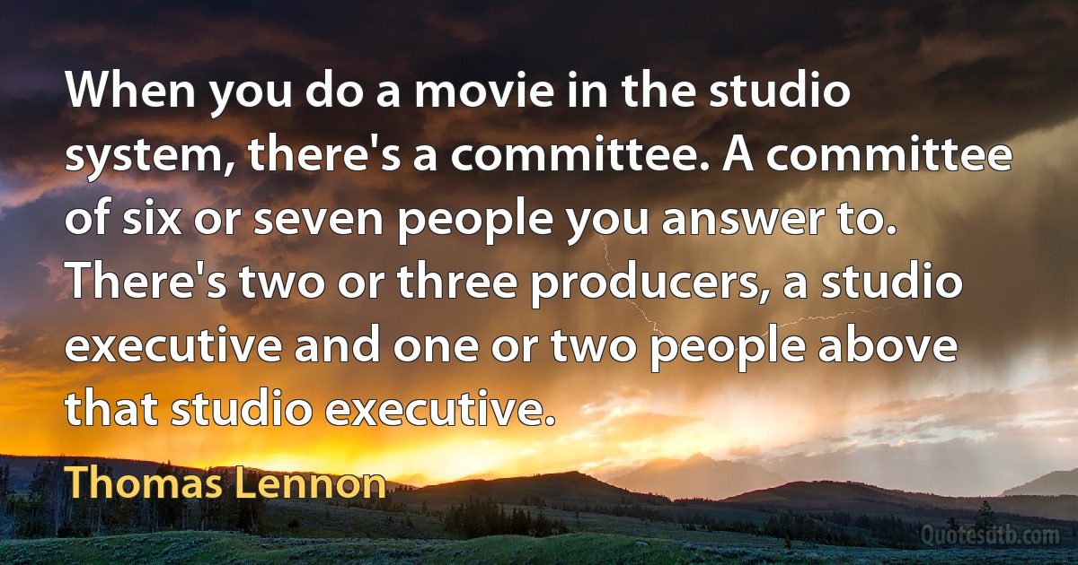 When you do a movie in the studio system, there's a committee. A committee of six or seven people you answer to. There's two or three producers, a studio executive and one or two people above that studio executive. (Thomas Lennon)