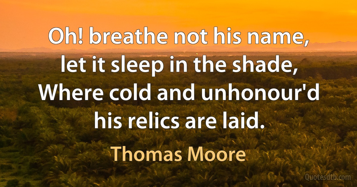 Oh! breathe not his name, let it sleep in the shade,
Where cold and unhonour'd his relics are laid. (Thomas Moore)