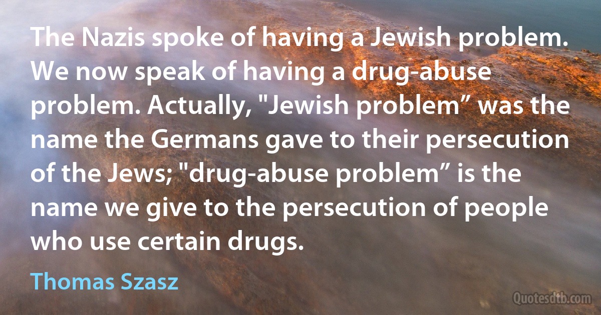 The Nazis spoke of having a Jewish problem. We now speak of having a drug-abuse problem. Actually, "Jewish problem” was the name the Germans gave to their persecution of the Jews; "drug-abuse problem” is the name we give to the persecution of people who use certain drugs. (Thomas Szasz)