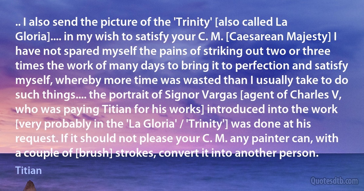 .. I also send the picture of the 'Trinity' [also called La Gloria].... in my wish to satisfy your C. M. [Caesarean Majesty] I have not spared myself the pains of striking out two or three times the work of many days to bring it to perfection and satisfy myself, whereby more time was wasted than I usually take to do such things.... the portrait of Signor Vargas [agent of Charles V, who was paying Titian for his works] introduced into the work [very probably in the 'La Gloria' / 'Trinity'] was done at his request. If it should not please your C. M. any painter can, with a couple of [brush] strokes, convert it into another person. (Titian)