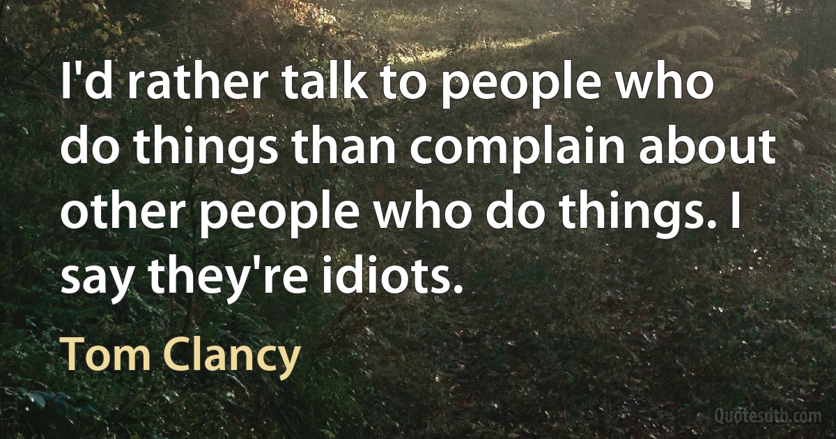 I'd rather talk to people who do things than complain about other people who do things. I say they're idiots. (Tom Clancy)