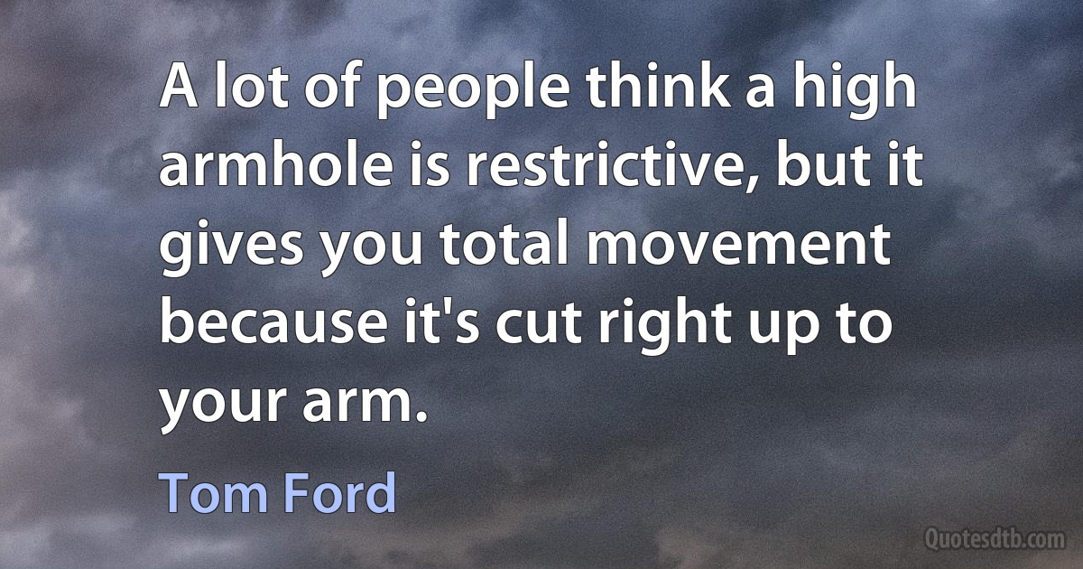 A lot of people think a high armhole is restrictive, but it gives you total movement because it's cut right up to your arm. (Tom Ford)