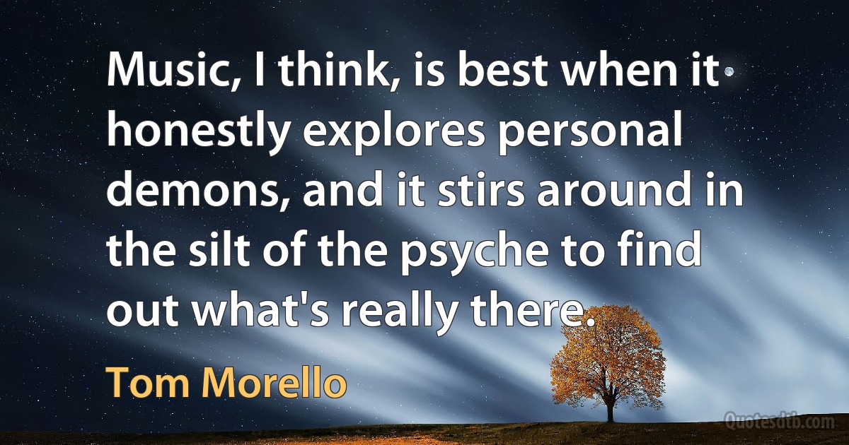 Music, I think, is best when it honestly explores personal demons, and it stirs around in the silt of the psyche to find out what's really there. (Tom Morello)