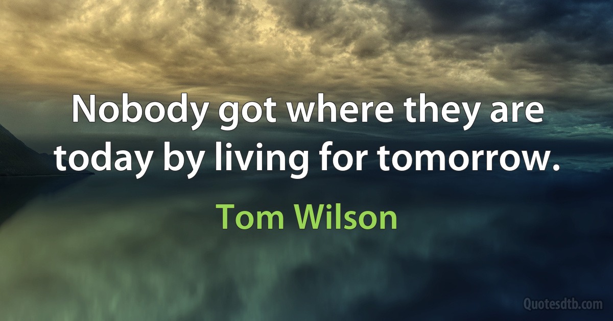 Nobody got where they are today by living for tomorrow. (Tom Wilson)