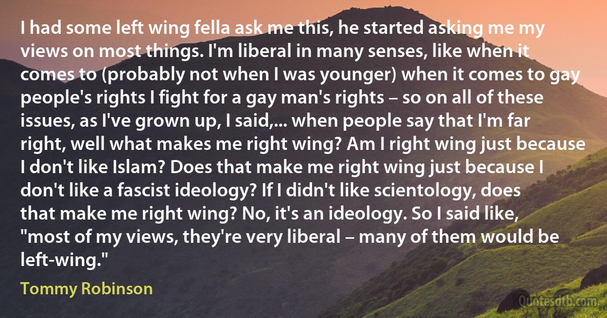 I had some left wing fella ask me this, he started asking me my views on most things. I'm liberal in many senses, like when it comes to (probably not when I was younger) when it comes to gay people's rights I fight for a gay man's rights – so on all of these issues, as I've grown up, I said,... when people say that I'm far right, well what makes me right wing? Am I right wing just because I don't like Islam? Does that make me right wing just because I don't like a fascist ideology? If I didn't like scientology, does that make me right wing? No, it's an ideology. So I said like, "most of my views, they're very liberal – many of them would be left-wing." (Tommy Robinson)