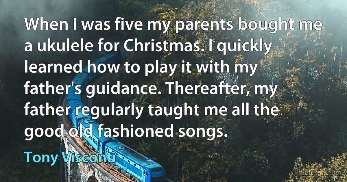 When I was five my parents bought me a ukulele for Christmas. I quickly learned how to play it with my father's guidance. Thereafter, my father regularly taught me all the good old fashioned songs. (Tony Visconti)