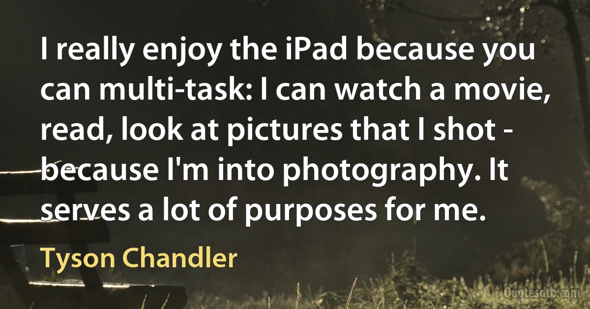 I really enjoy the iPad because you can multi-task: I can watch a movie, read, look at pictures that I shot - because I'm into photography. It serves a lot of purposes for me. (Tyson Chandler)