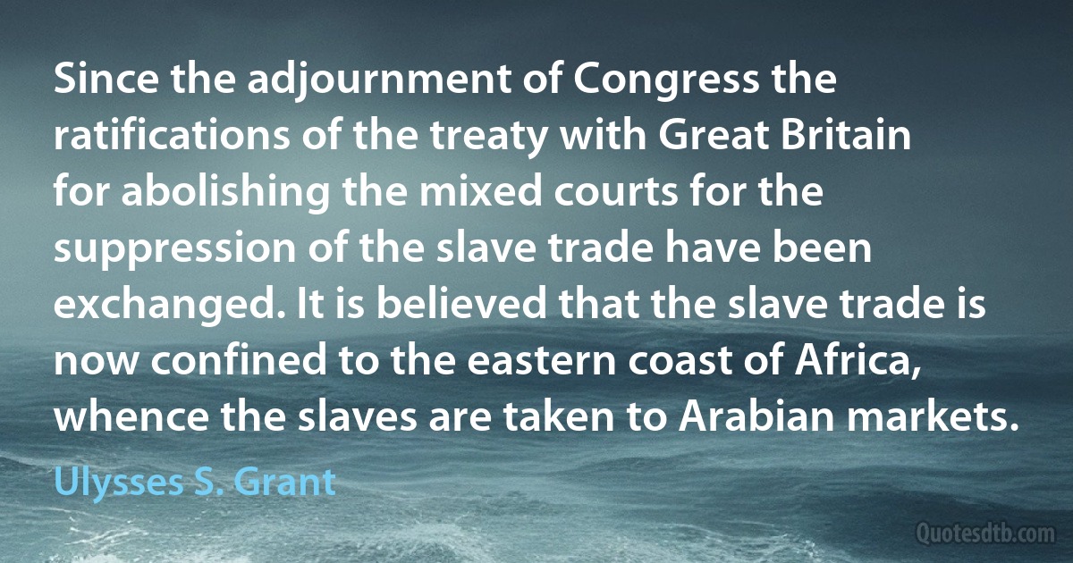 Since the adjournment of Congress the ratifications of the treaty with Great Britain for abolishing the mixed courts for the suppression of the slave trade have been exchanged. It is believed that the slave trade is now confined to the eastern coast of Africa, whence the slaves are taken to Arabian markets. (Ulysses S. Grant)