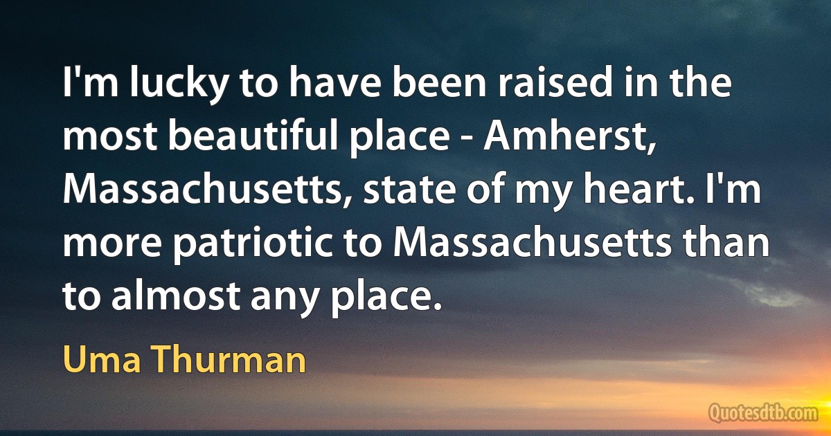 I'm lucky to have been raised in the most beautiful place - Amherst, Massachusetts, state of my heart. I'm more patriotic to Massachusetts than to almost any place. (Uma Thurman)