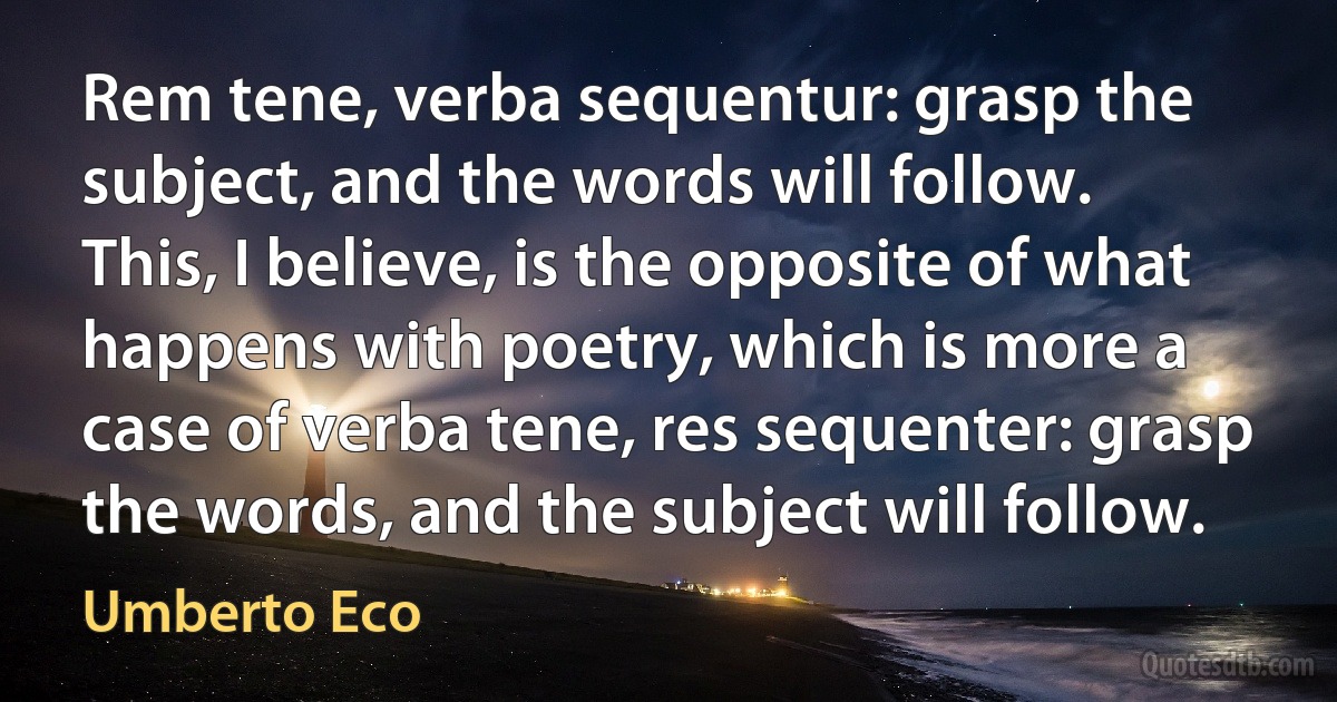 Rem tene, verba sequentur: grasp the subject, and the words will follow. This, I believe, is the opposite of what happens with poetry, which is more a case of verba tene, res sequenter: grasp the words, and the subject will follow. (Umberto Eco)