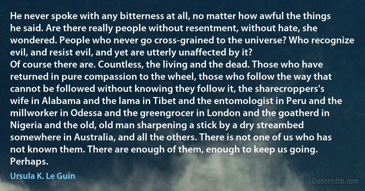 He never spoke with any bitterness at all, no matter how awful the things he said. Are there really people without resentment, without hate, she wondered. People who never go cross-grained to the universe? Who recognize evil, and resist evil, and yet are utterly unaffected by it?
Of course there are. Countless, the living and the dead. Those who have returned in pure compassion to the wheel, those who follow the way that cannot be followed without knowing they follow it, the sharecroppers's wife in Alabama and the lama in Tibet and the entomologist in Peru and the millworker in Odessa and the greengrocer in London and the goatherd in Nigeria and the old, old man sharpening a stick by a dry streambed somewhere in Australia, and all the others. There is not one of us who has not known them. There are enough of them, enough to keep us going. Perhaps. (Ursula K. Le Guin)