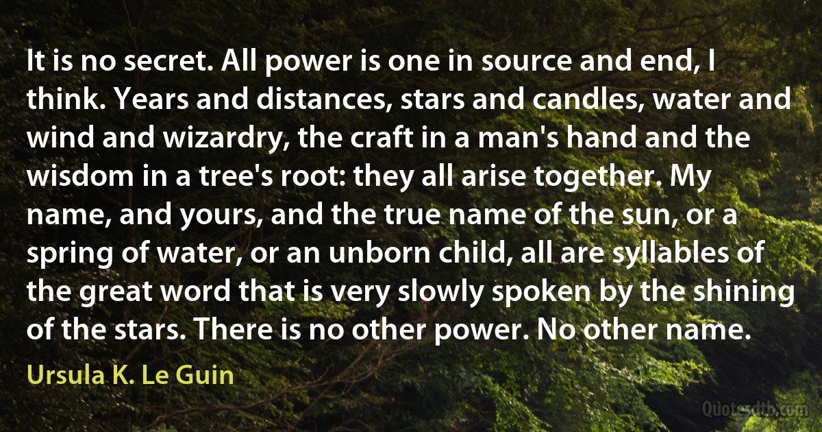 It is no secret. All power is one in source and end, I think. Years and distances, stars and candles, water and wind and wizardry, the craft in a man's hand and the wisdom in a tree's root: they all arise together. My name, and yours, and the true name of the sun, or a spring of water, or an unborn child, all are syllables of the great word that is very slowly spoken by the shining of the stars. There is no other power. No other name. (Ursula K. Le Guin)