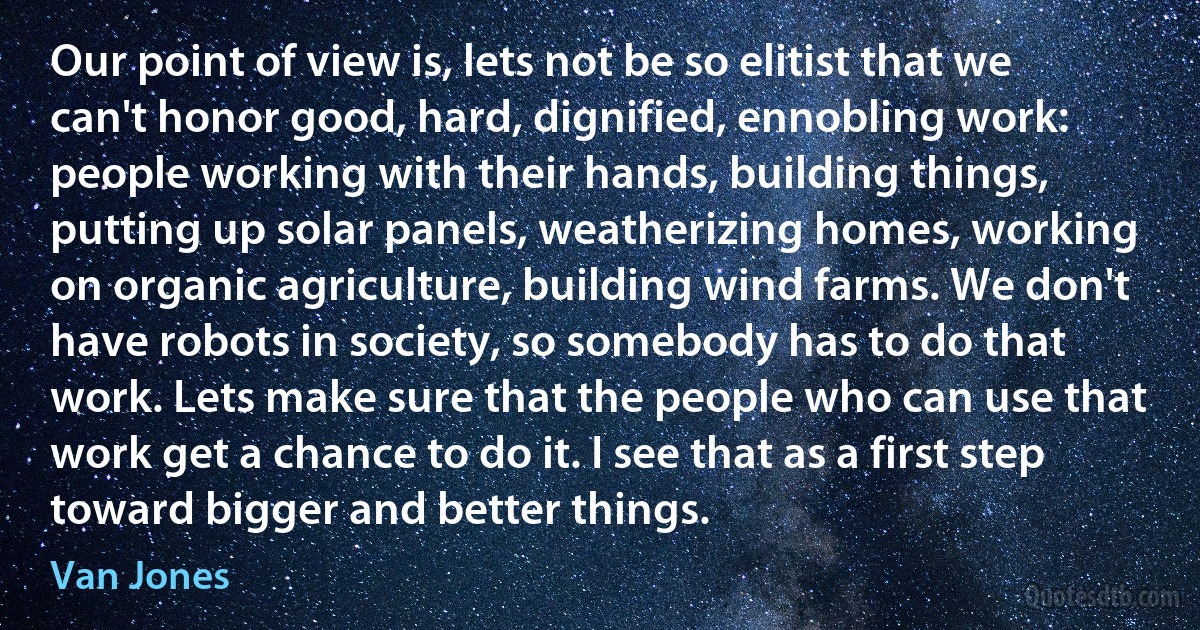 Our point of view is, lets not be so elitist that we can't honor good, hard, dignified, ennobling work: people working with their hands, building things, putting up solar panels, weatherizing homes, working on organic agriculture, building wind farms. We don't have robots in society, so somebody has to do that work. Lets make sure that the people who can use that work get a chance to do it. I see that as a first step toward bigger and better things. (Van Jones)