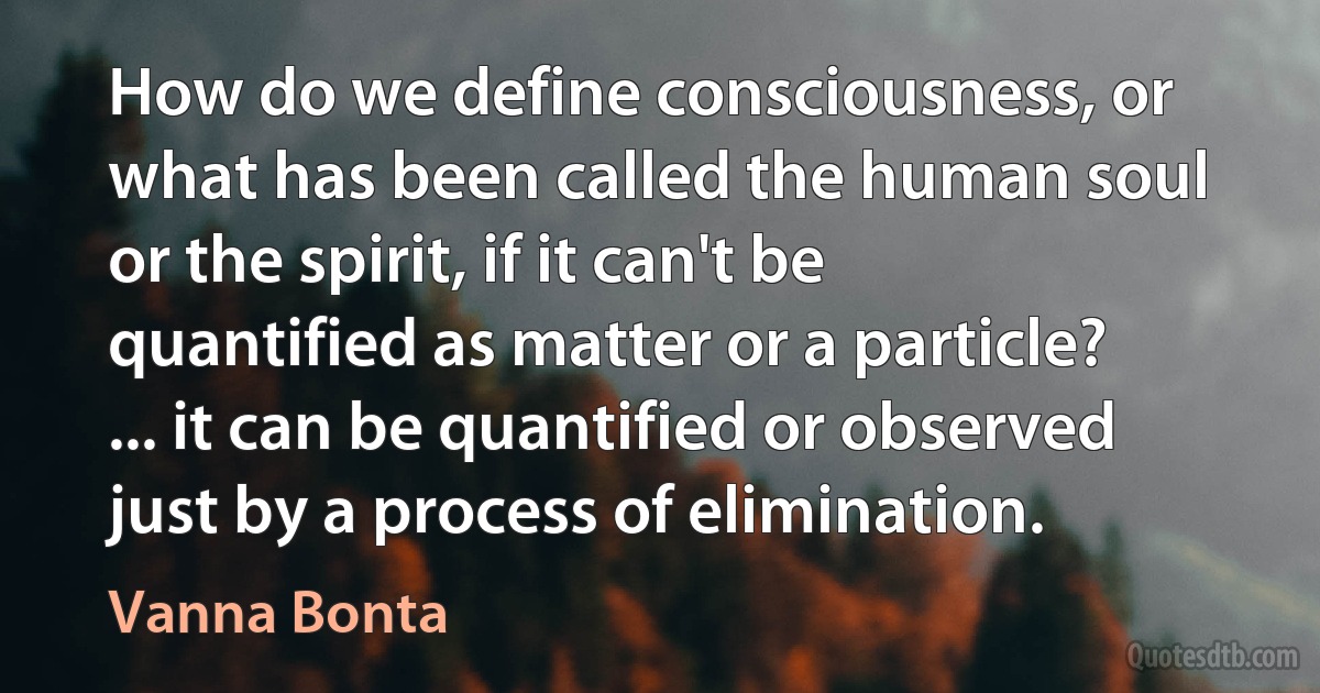 How do we define consciousness, or what has been called the human soul or the spirit, if it can't be quantified as matter or a particle? ... it can be quantified or observed just by a process of elimination. (Vanna Bonta)