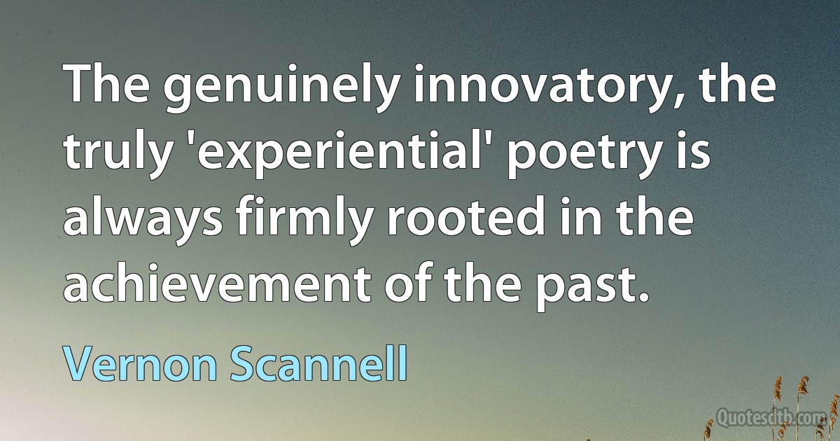 The genuinely innovatory, the truly 'experiential' poetry is always firmly rooted in the achievement of the past. (Vernon Scannell)