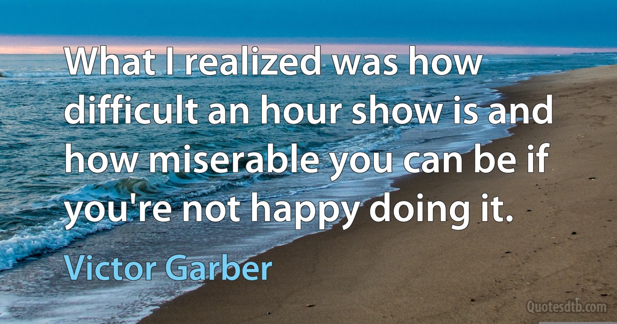 What I realized was how difficult an hour show is and how miserable you can be if you're not happy doing it. (Victor Garber)