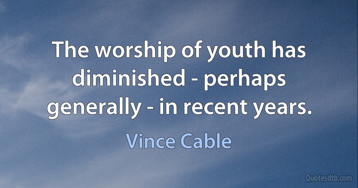 The worship of youth has diminished - perhaps generally - in recent years. (Vince Cable)