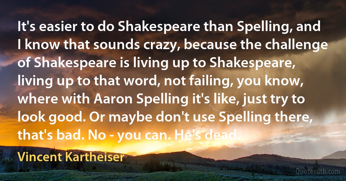 It's easier to do Shakespeare than Spelling, and I know that sounds crazy, because the challenge of Shakespeare is living up to Shakespeare, living up to that word, not failing, you know, where with Aaron Spelling it's like, just try to look good. Or maybe don't use Spelling there, that's bad. No - you can. He's dead. (Vincent Kartheiser)